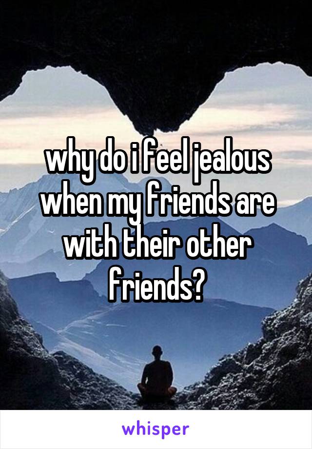 why do i feel jealous when my friends are with their other friends?