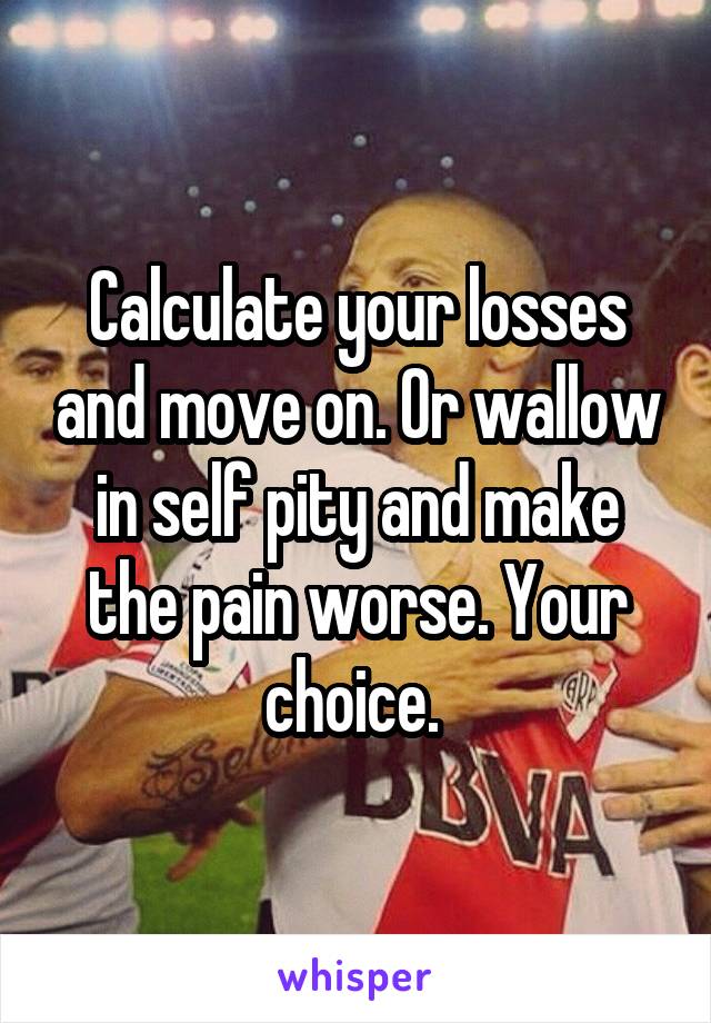 Calculate your losses and move on. Or wallow in self pity and make the pain worse. Your choice. 