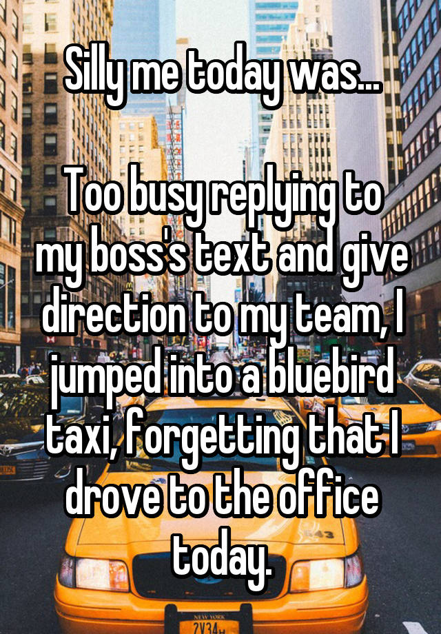 Silly me today was...

Too busy replying to my boss's text and give direction to my team, I jumped into a bluebird taxi, forgetting that I drove to the office today.