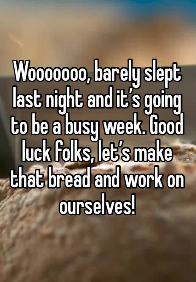 Wooooooo, barely slept last night and it’s going to be a busy week. Good luck folks, let’s make that bread and work on ourselves!