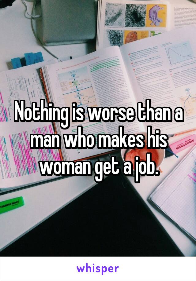 Nothing is worse than a man who makes his woman get a job.