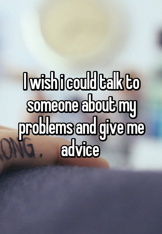 I wish i could talk to someone about my problems and give me advice 