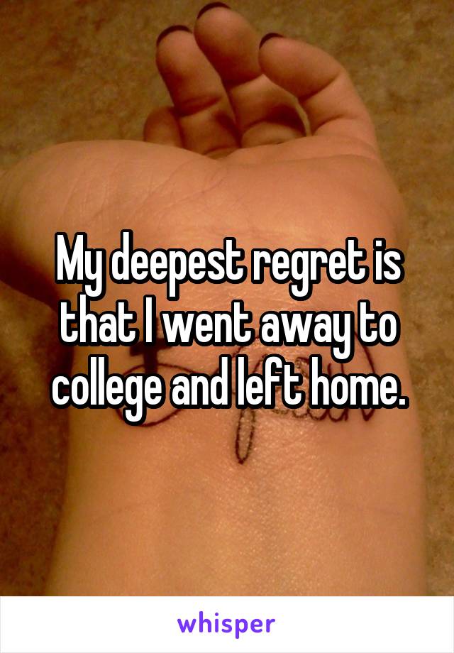 My deepest regret is that I went away to college and left home.