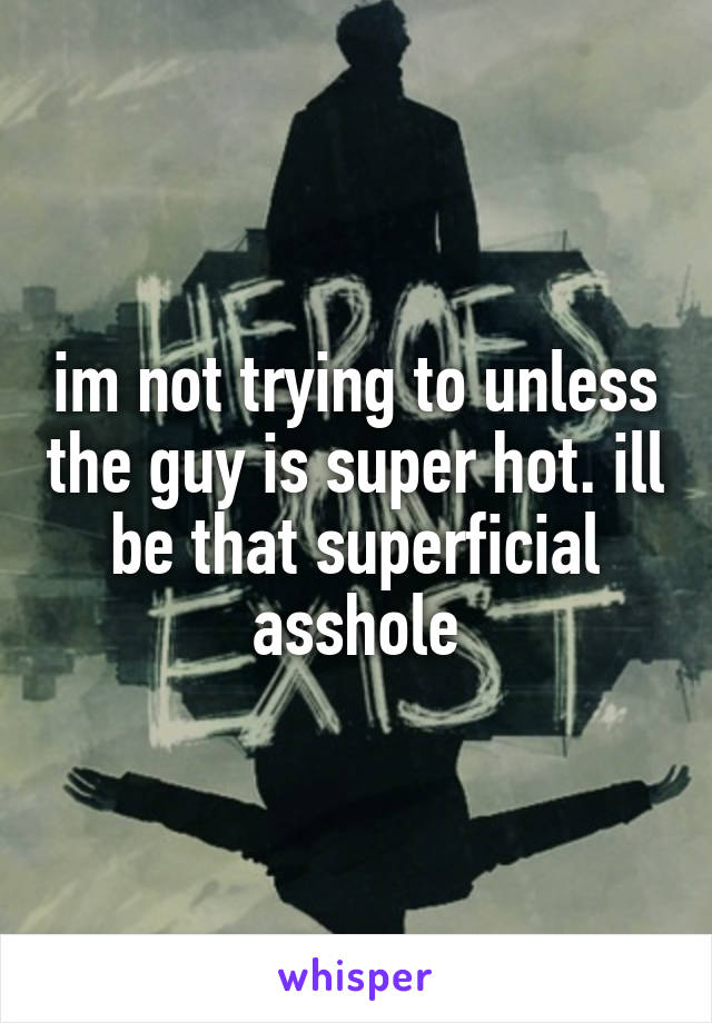 im not trying to unless the guy is super hot. ill be that superficial asshole