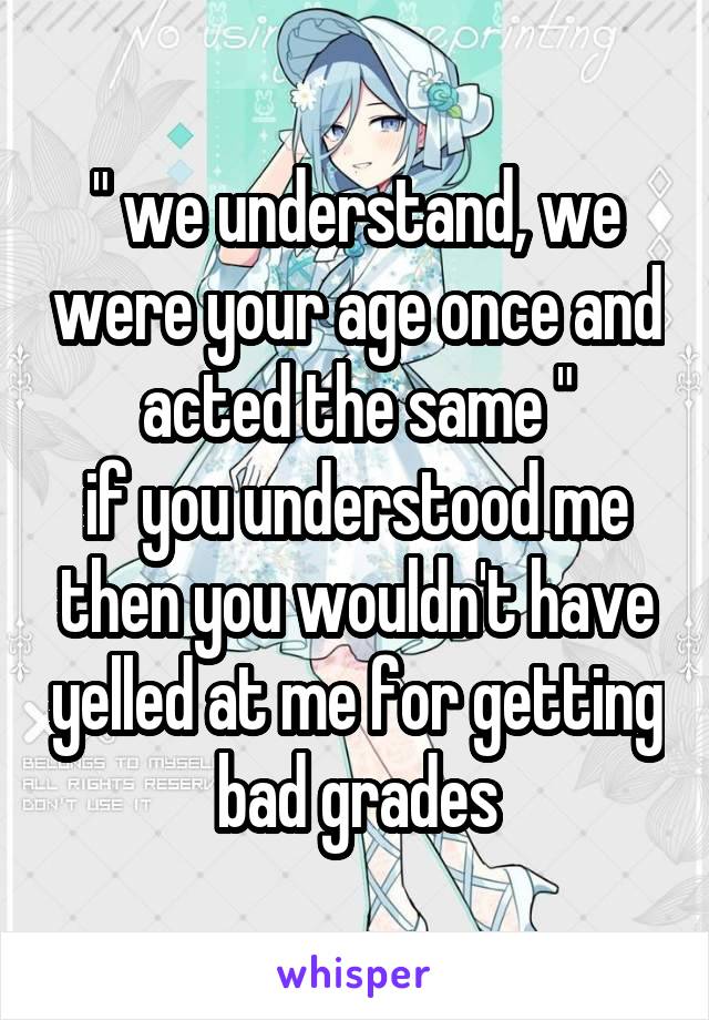 " we understand, we were your age once and acted the same "
if you understood me then you wouldn't have yelled at me for getting bad grades