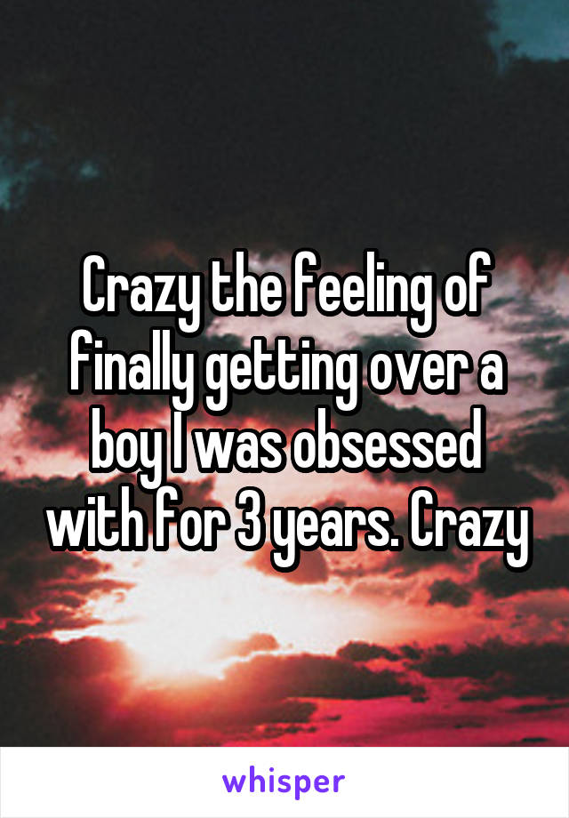 Crazy the feeling of finally getting over a boy I was obsessed with for 3 years. Crazy