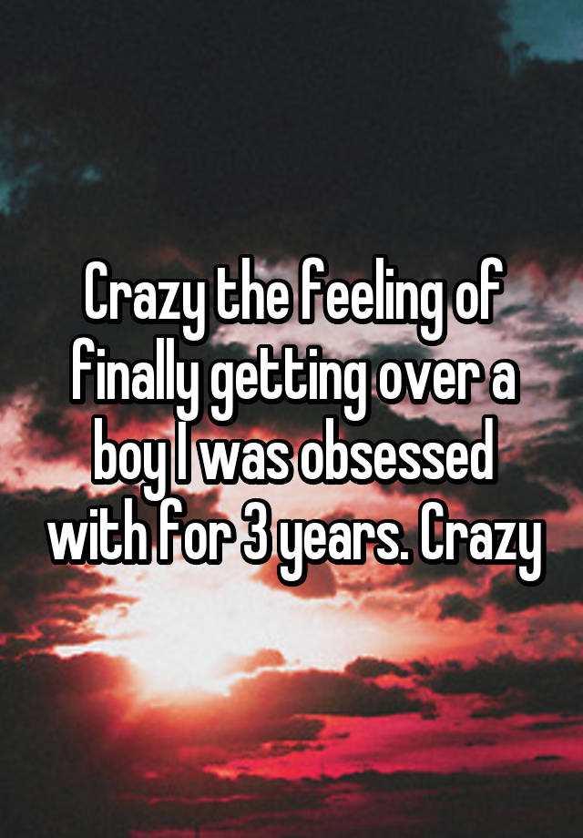 Crazy the feeling of finally getting over a boy I was obsessed with for 3 years. Crazy