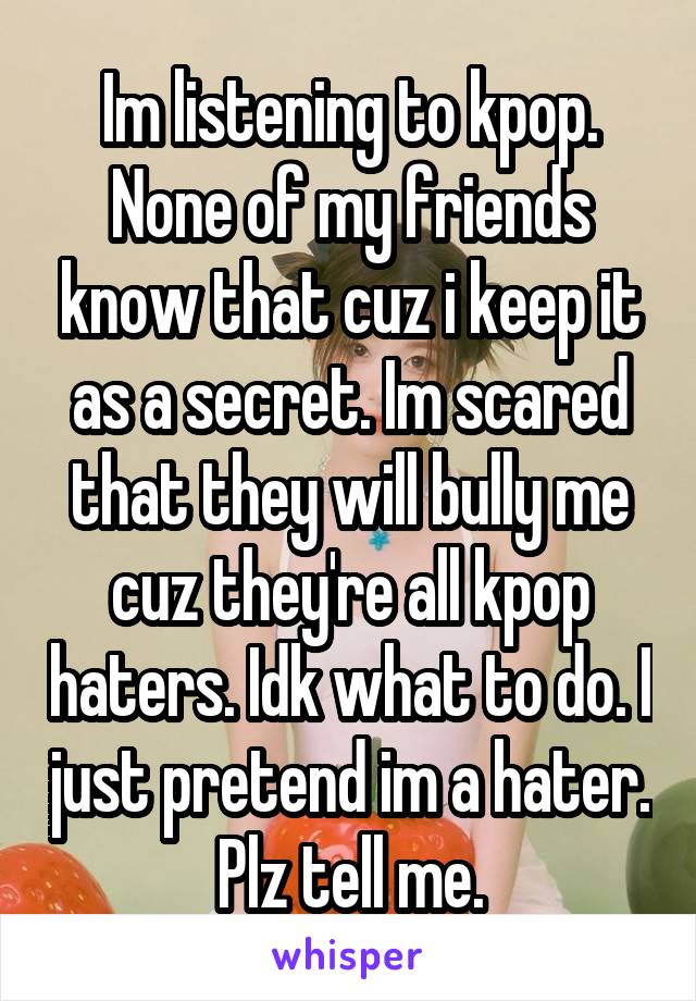 Im listening to kpop. None of my friends know that cuz i keep it as a secret. Im scared that they will bully me cuz they're all kpop haters. Idk what to do. I just pretend im a hater. Plz tell me.