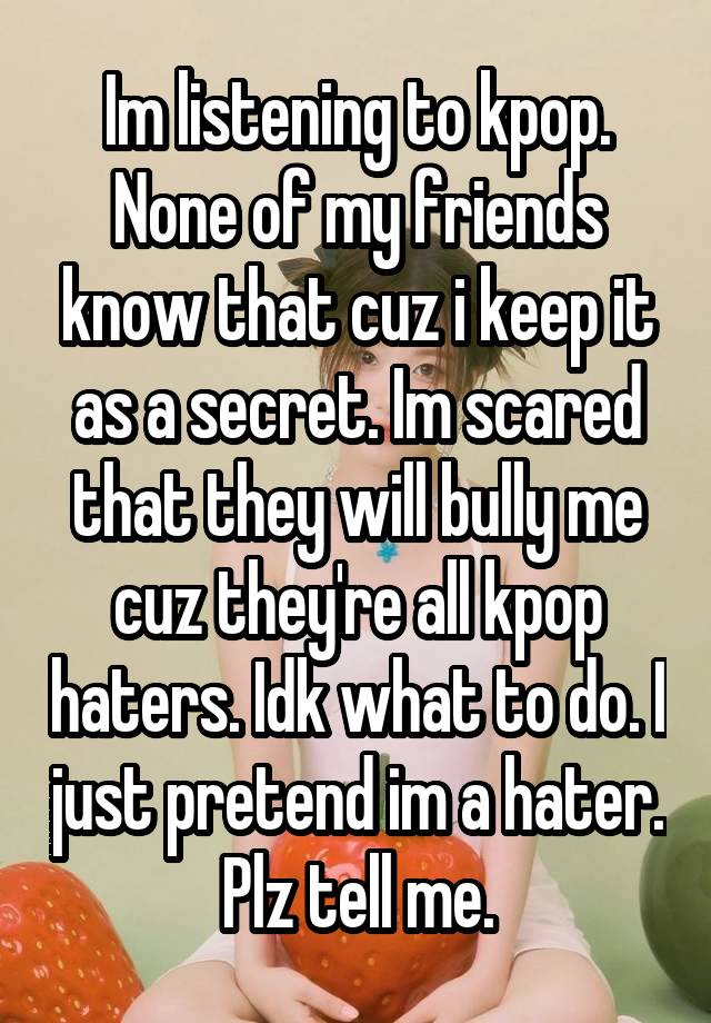 Im listening to kpop. None of my friends know that cuz i keep it as a secret. Im scared that they will bully me cuz they're all kpop haters. Idk what to do. I just pretend im a hater. Plz tell me.