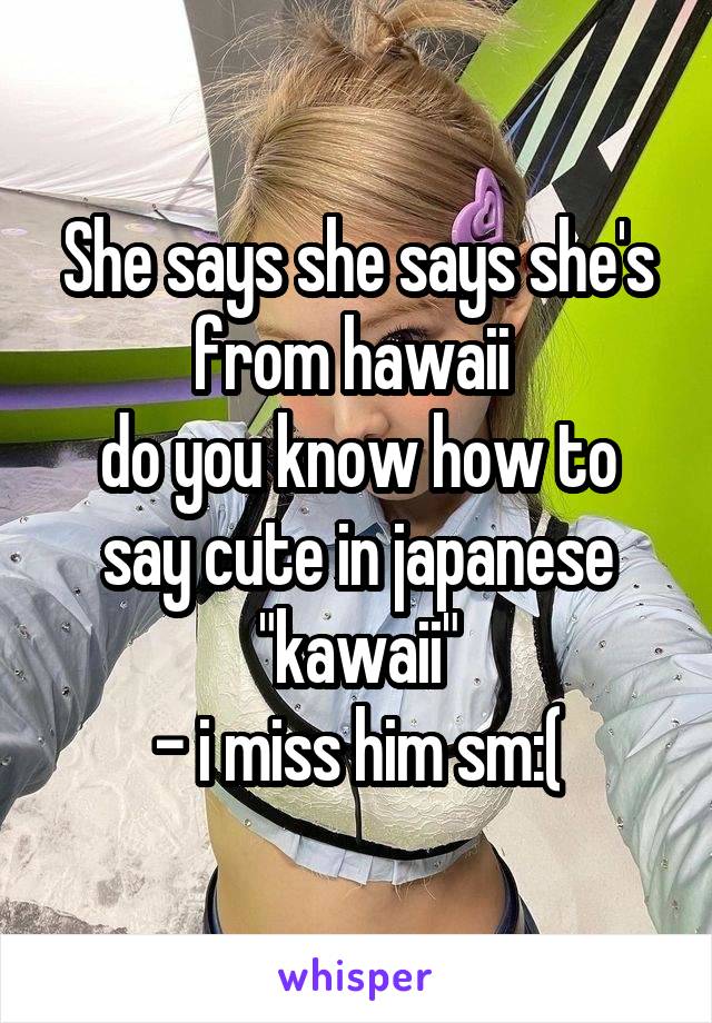 She says she says she's from hawaii 
do you know how to say cute in japanese "kawaii"
- i miss him sm:(