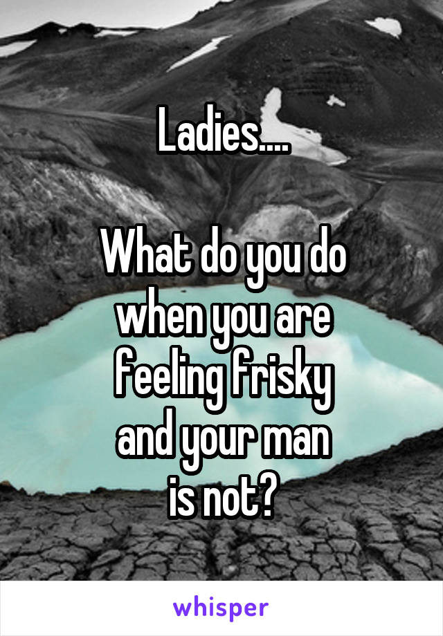 Ladies....

What do you do
when you are
feeling frisky
and your man
is not?