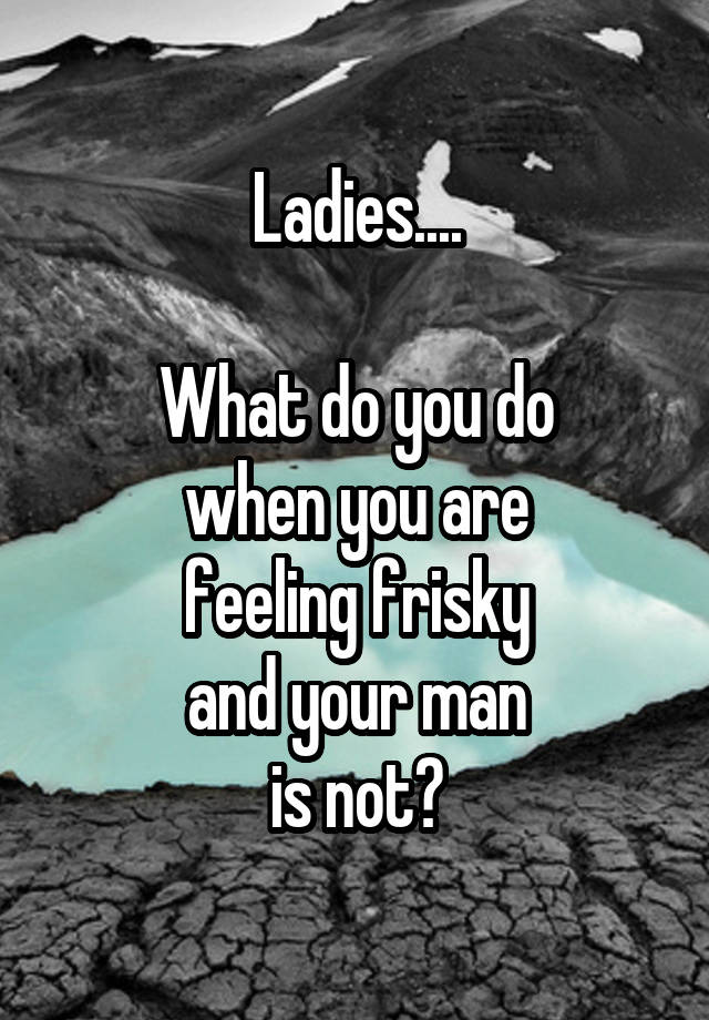 Ladies....

What do you do
when you are
feeling frisky
and your man
is not?