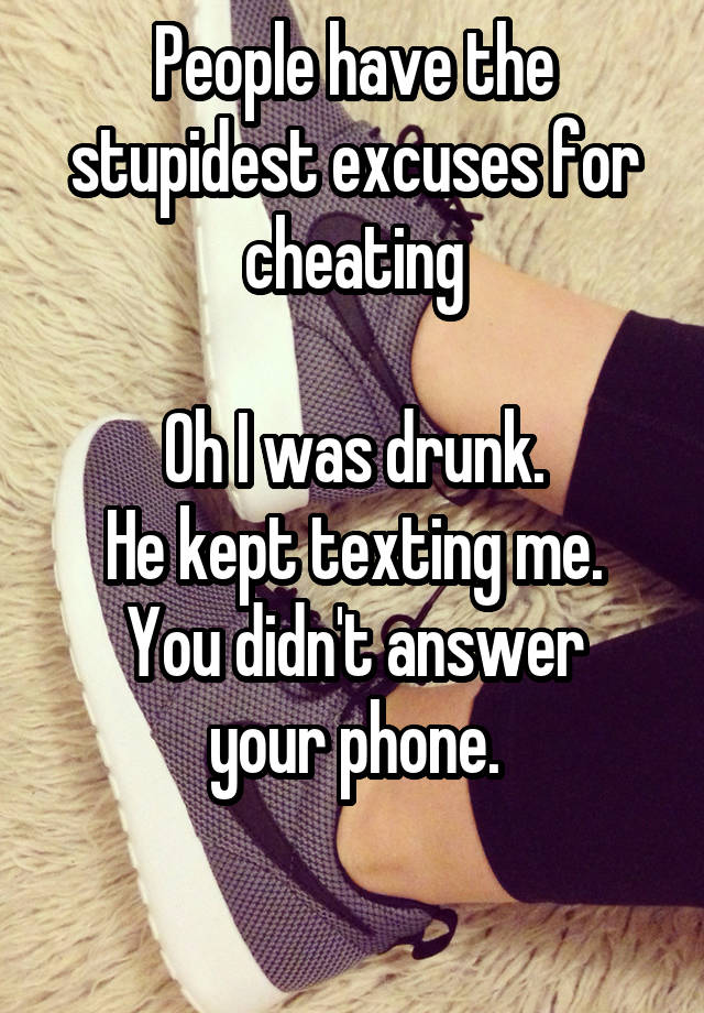 People have the stupidest excuses for cheating

Oh I was drunk.
He kept texting me.
You didn't answer your phone.

