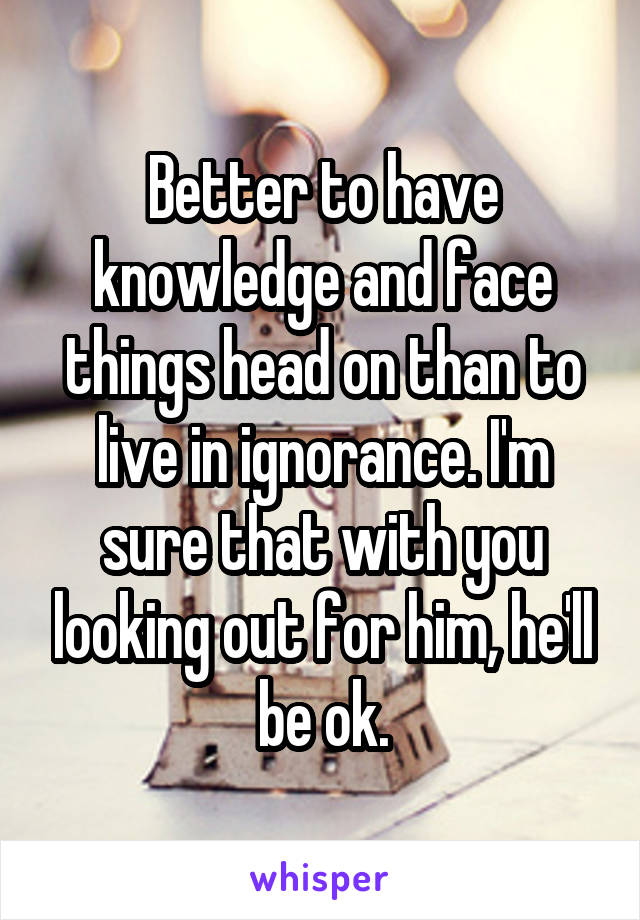 Better to have knowledge and face things head on than to live in ignorance. I'm sure that with you looking out for him, he'll be ok.