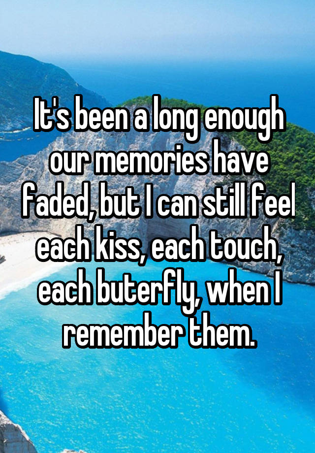 It's been a long enough our memories have faded, but I can still feel each kiss, each touch, each buterfly, when I remember them.