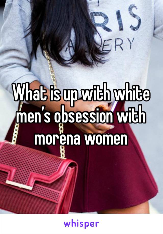 What is up with white men’s obsession with morena women