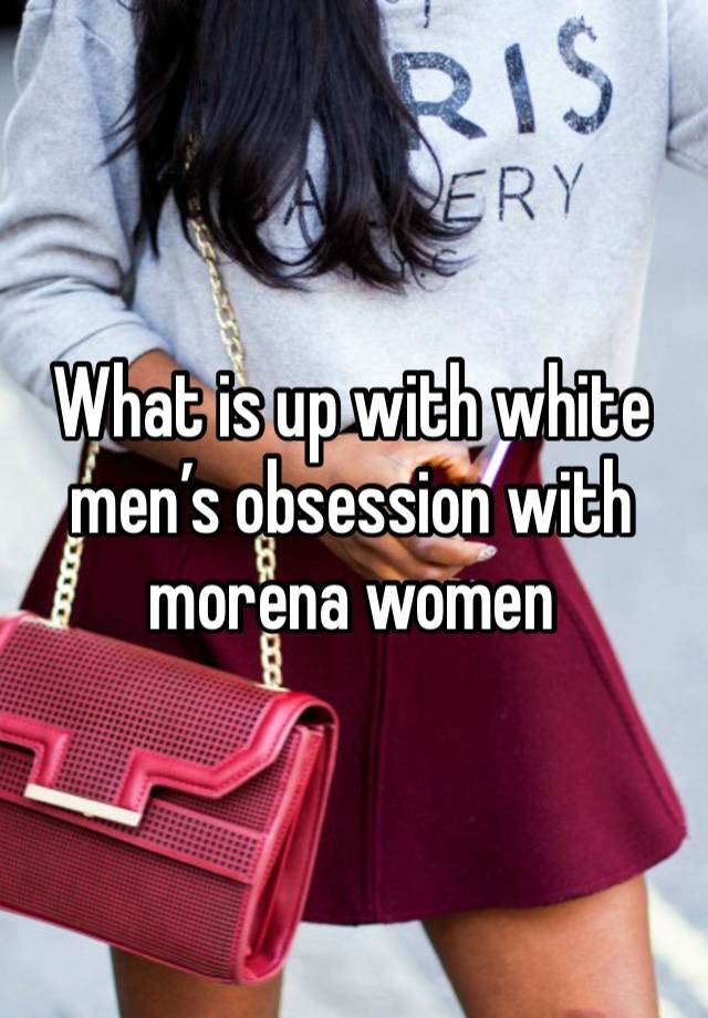 What is up with white men’s obsession with morena women