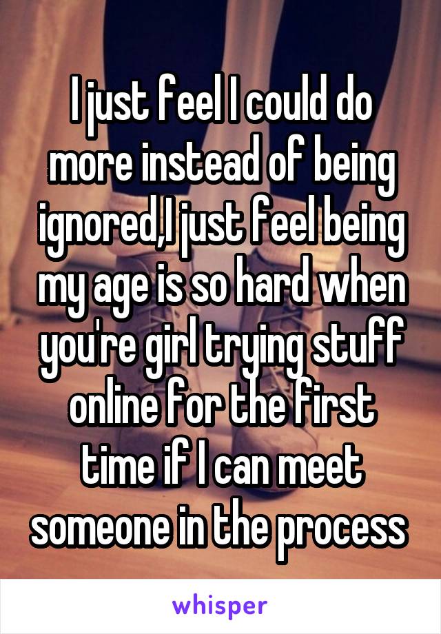 I just feel I could do more instead of being ignored,I just feel being my age is so hard when you're girl trying stuff online for the first time if I can meet someone in the process 