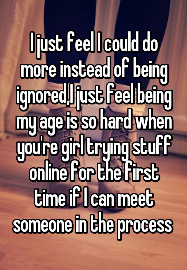 I just feel I could do more instead of being ignored,I just feel being my age is so hard when you're girl trying stuff online for the first time if I can meet someone in the process 