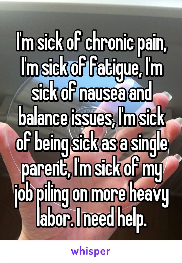 I'm sick of chronic pain, I'm sick of fatigue, I'm sick of nausea and balance issues, I'm sick of being sick as a single parent, I'm sick of my job piling on more heavy labor. I need help.