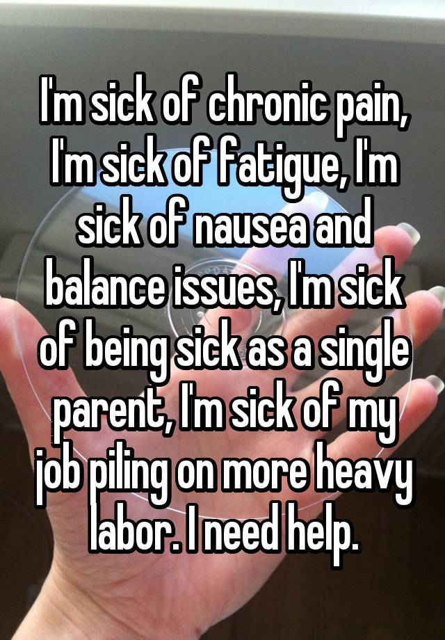 I'm sick of chronic pain, I'm sick of fatigue, I'm sick of nausea and balance issues, I'm sick of being sick as a single parent, I'm sick of my job piling on more heavy labor. I need help.