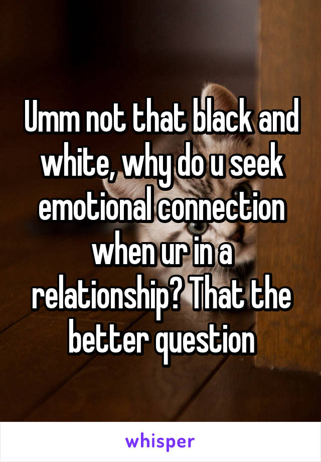 Umm not that black and white, why do u seek emotional connection when ur in a relationship? That the better question