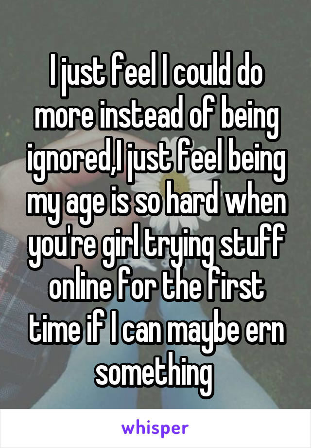 I just feel I could do more instead of being ignored,I just feel being my age is so hard when you're girl trying stuff online for the first time if I can maybe ern something 