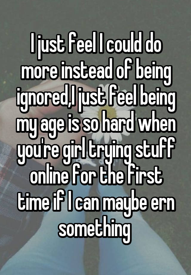 I just feel I could do more instead of being ignored,I just feel being my age is so hard when you're girl trying stuff online for the first time if I can maybe ern something 