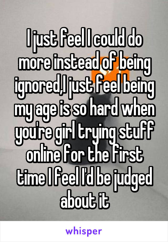 I just feel I could do more instead of being ignored,I just feel being my age is so hard when you're girl trying stuff online for the first time I feel I'd be judged about it