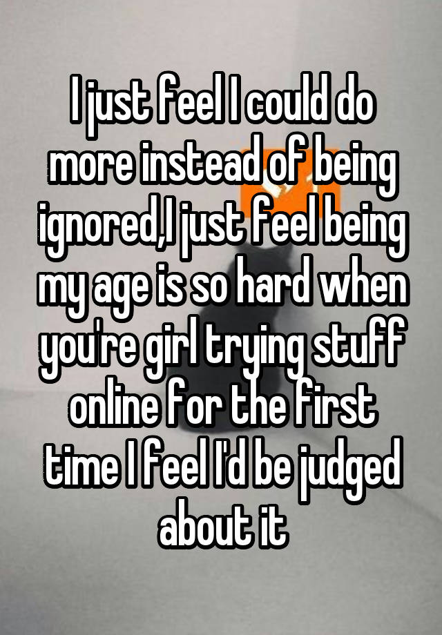 I just feel I could do more instead of being ignored,I just feel being my age is so hard when you're girl trying stuff online for the first time I feel I'd be judged about it