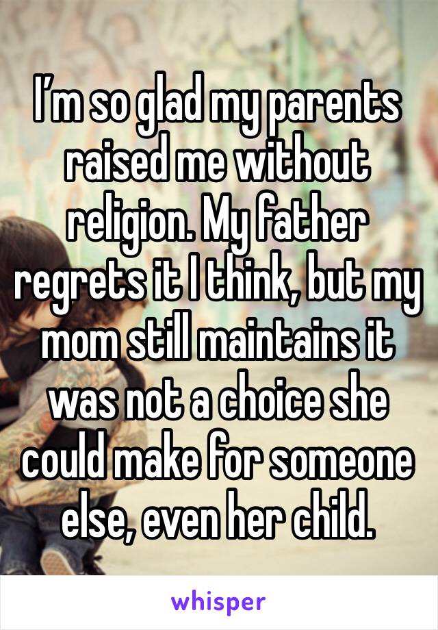 I’m so glad my parents raised me without religion. My father regrets it I think, but my mom still maintains it was not a choice she could make for someone else, even her child.