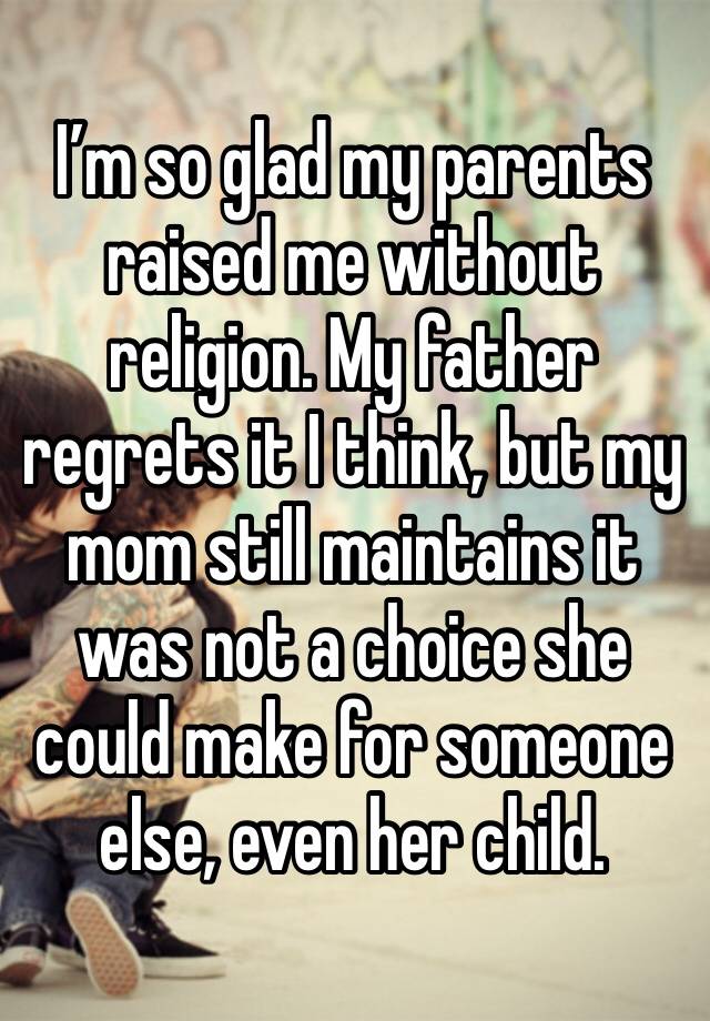 I’m so glad my parents raised me without religion. My father regrets it I think, but my mom still maintains it was not a choice she could make for someone else, even her child.