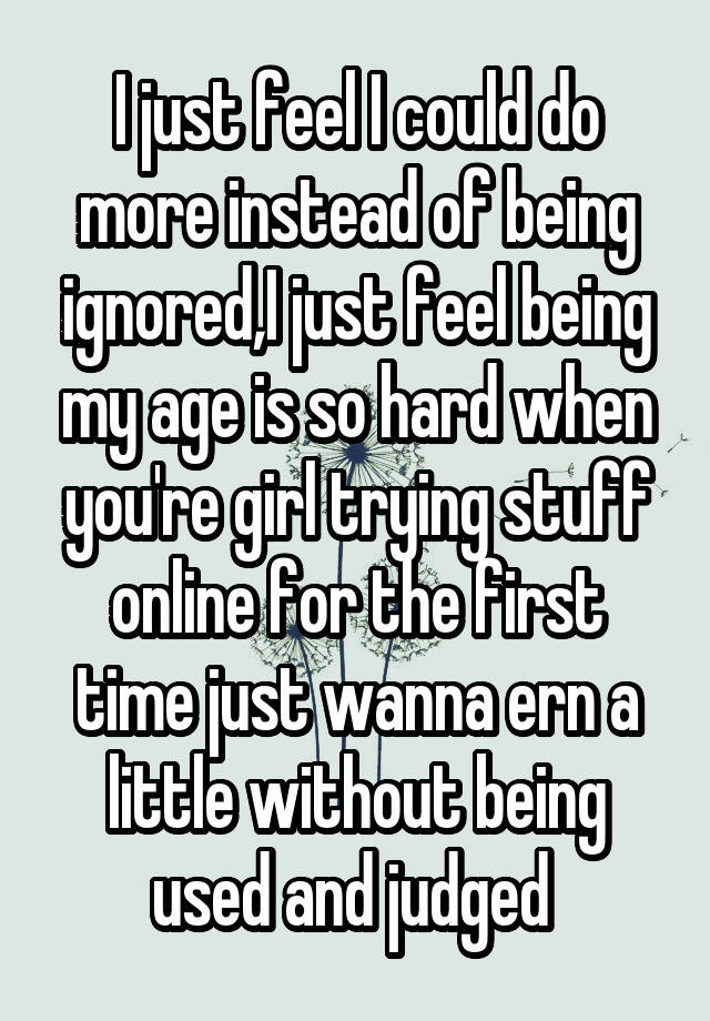 I just feel I could do more instead of being ignored,I just feel being my age is so hard when you're girl trying stuff online for the first time just wanna ern a little without being used and judged 