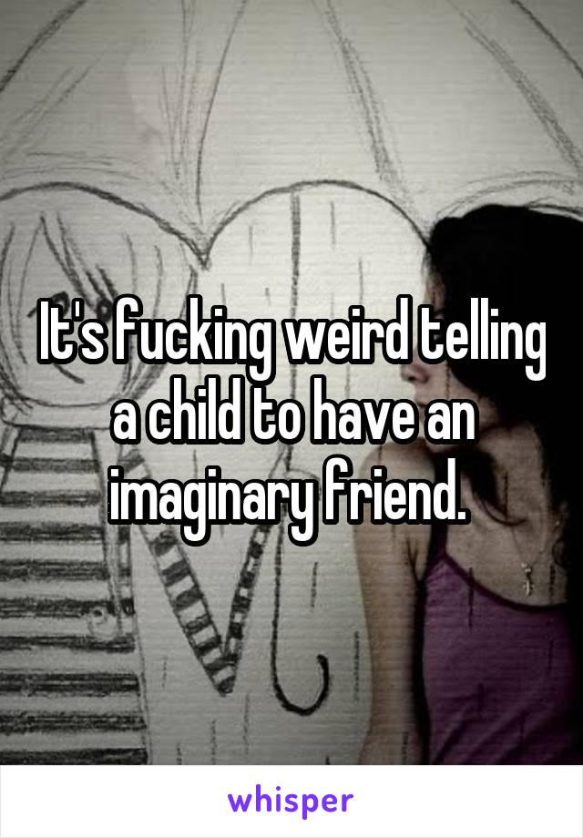 It's fucking weird telling a child to have an imaginary friend. 