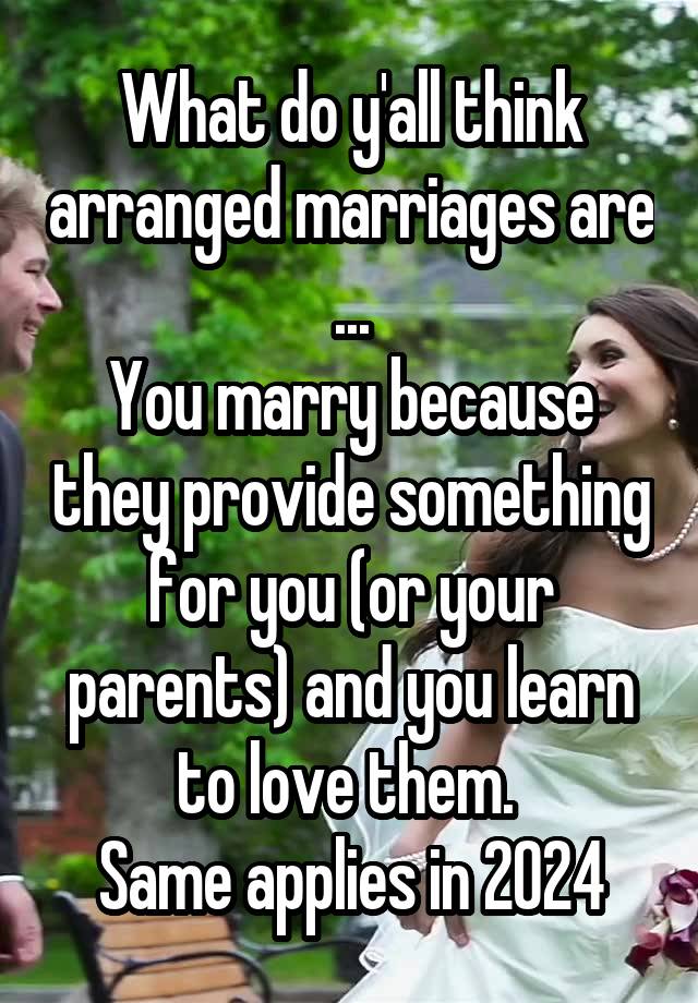 What do y'all think arranged marriages are ...
You marry because they provide something for you (or your parents) and you learn to love them. 
Same applies in 2024