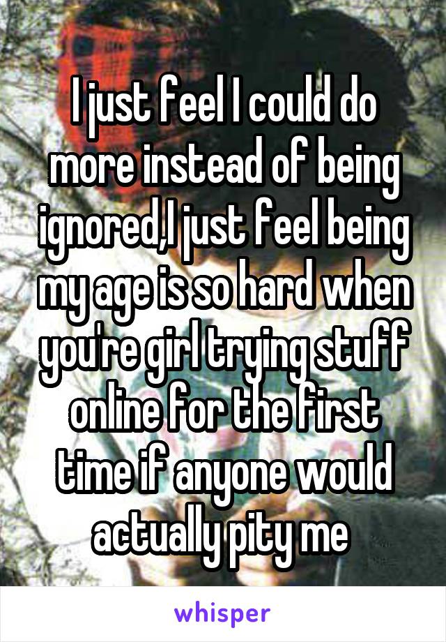 I just feel I could do more instead of being ignored,I just feel being my age is so hard when you're girl trying stuff online for the first time if anyone would actually pity me 