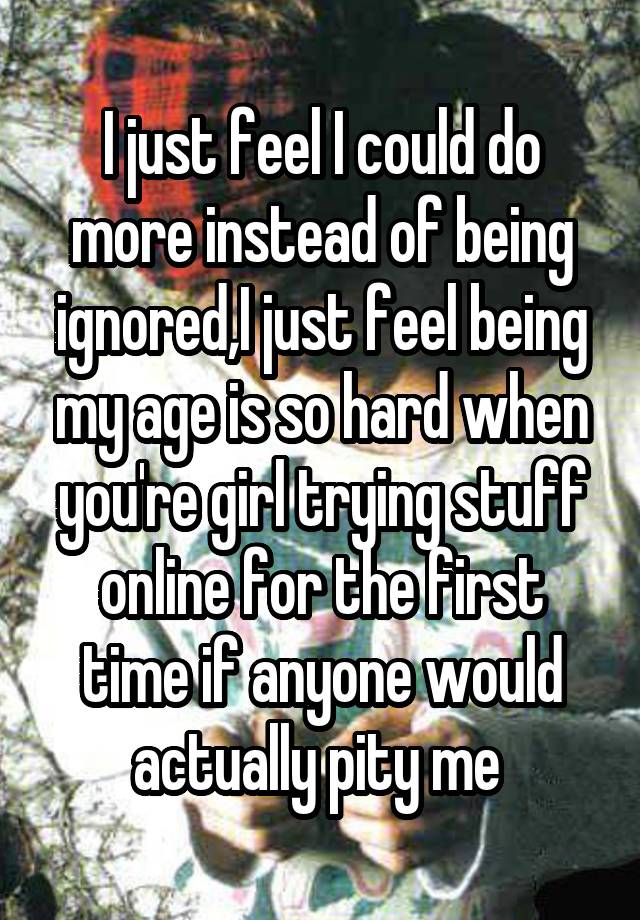 I just feel I could do more instead of being ignored,I just feel being my age is so hard when you're girl trying stuff online for the first time if anyone would actually pity me 