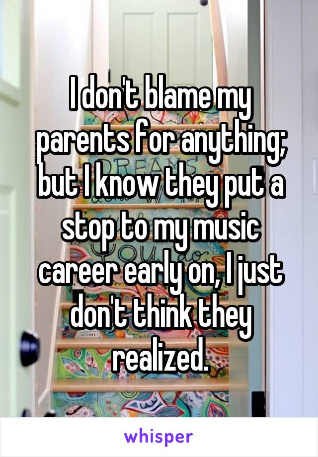 I don't blame my parents for anything; but I know they put a stop to my music career early on, I just don't think they realized.