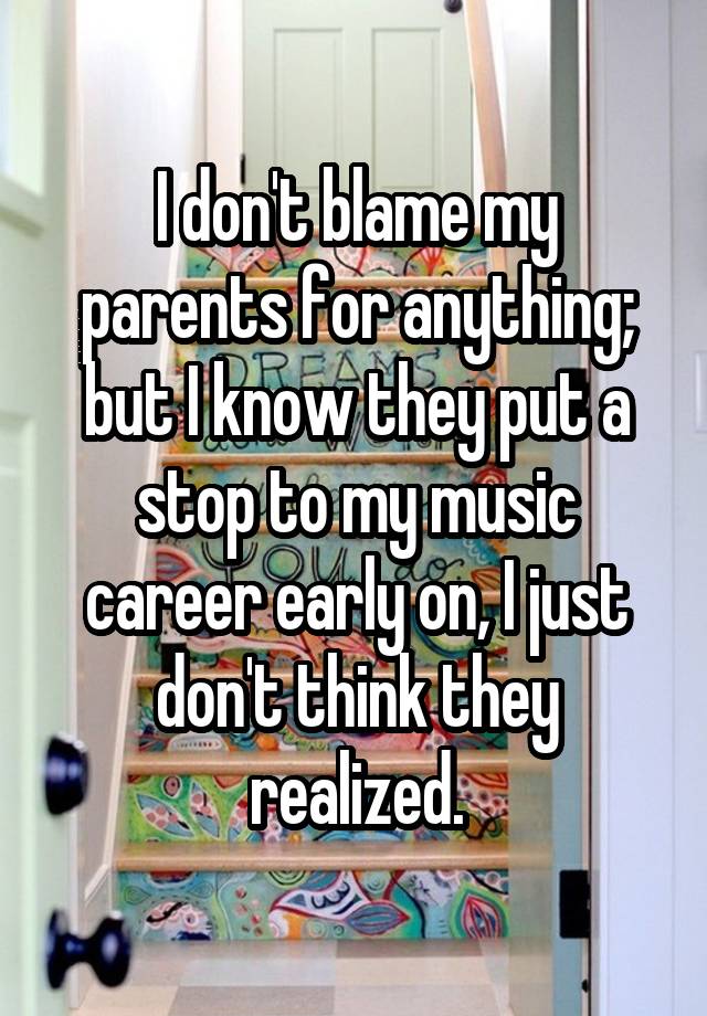 I don't blame my parents for anything; but I know they put a stop to my music career early on, I just don't think they realized.