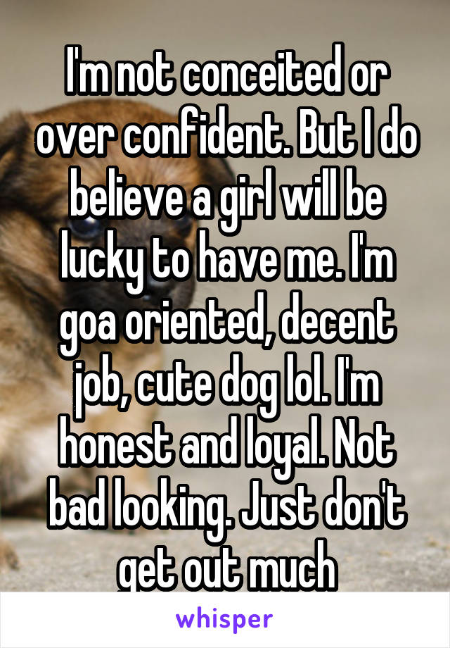 I'm not conceited or over confident. But I do believe a girl will be lucky to have me. I'm goa oriented, decent job, cute dog lol. I'm honest and loyal. Not bad looking. Just don't get out much