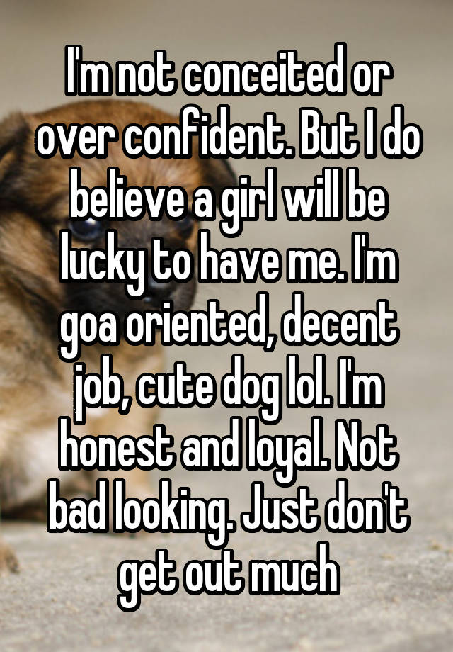 I'm not conceited or over confident. But I do believe a girl will be lucky to have me. I'm goa oriented, decent job, cute dog lol. I'm honest and loyal. Not bad looking. Just don't get out much