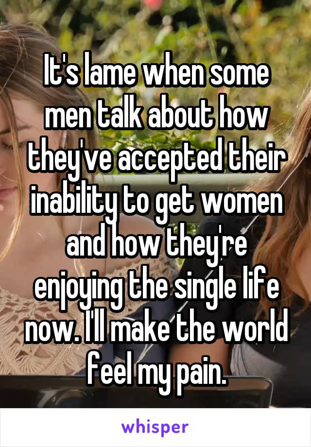 It's lame when some men talk about how they've accepted their inability to get women and how they're enjoying the single life now. I'll make the world feel my pain.