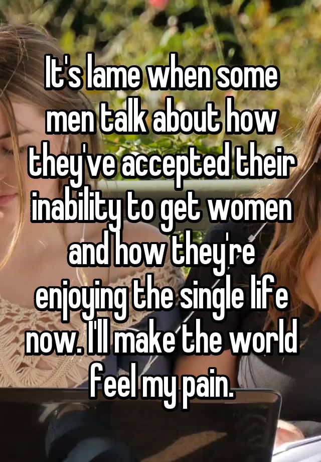 It's lame when some men talk about how they've accepted their inability to get women and how they're enjoying the single life now. I'll make the world feel my pain.