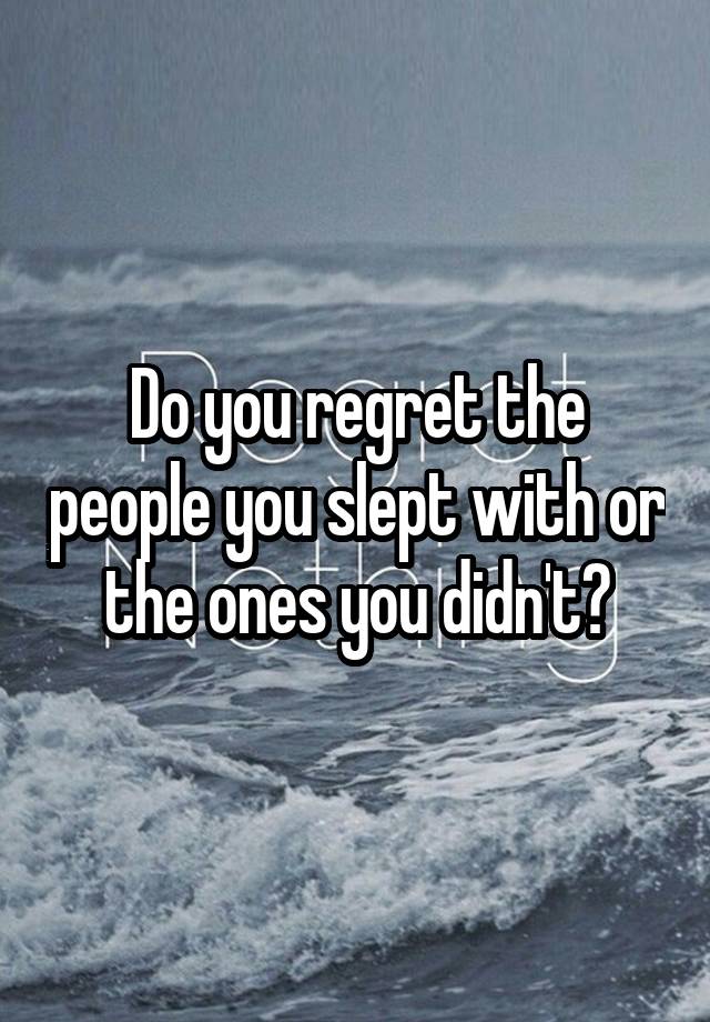 Do you regret the people you slept with or the ones you didn't?