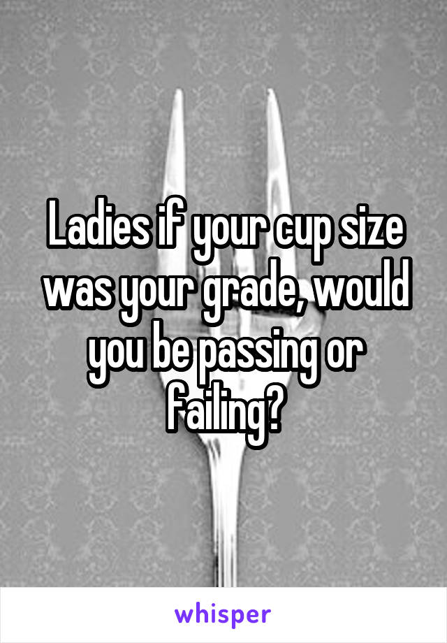 Ladies if your cup size was your grade, would you be passing or failing?