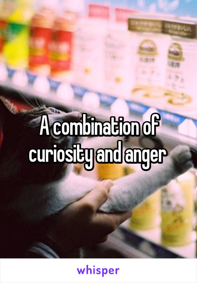 A combination of curiosity and anger 