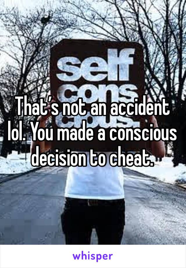 That’s not an accident lol. You made a conscious decision to cheat. 