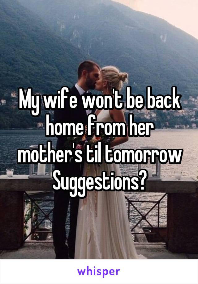 My wife won't be back home from her mother's til tomorrow
Suggestions?