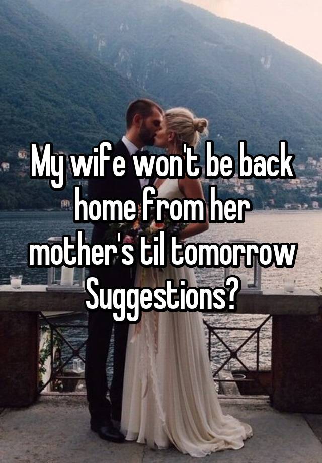 My wife won't be back home from her mother's til tomorrow
Suggestions?