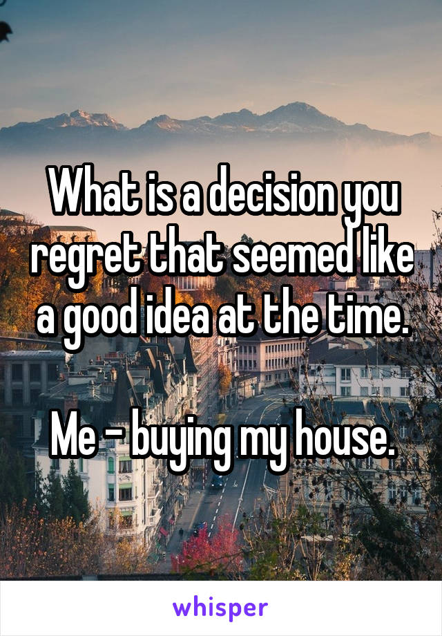 What is a decision you regret that seemed like a good idea at the time.

Me - buying my house.